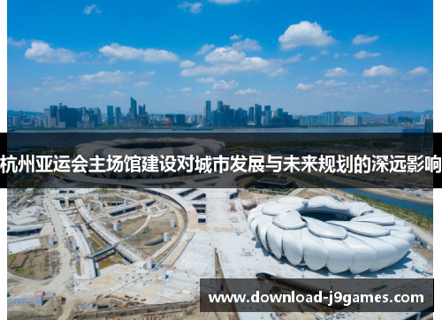 杭州亚运会主场馆建设对城市发展与未来规划的深远影响
