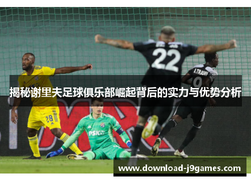 揭秘谢里夫足球俱乐部崛起背后的实力与优势分析