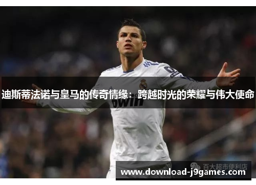 迪斯蒂法诺与皇马的传奇情缘：跨越时光的荣耀与伟大使命