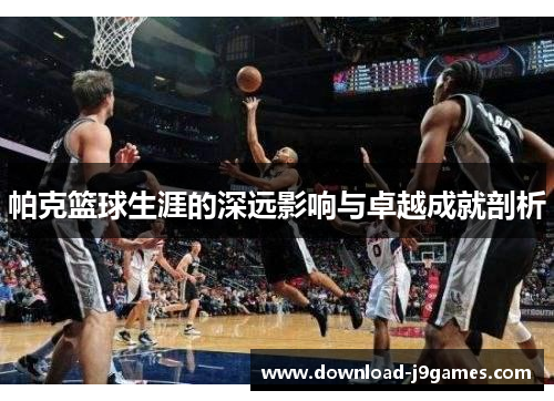 帕克篮球生涯的深远影响与卓越成就剖析