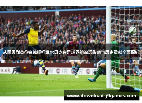 从黑贝到英伦锋线标杆维尔贝克在足球界的深远影响与历史贡献全面探析