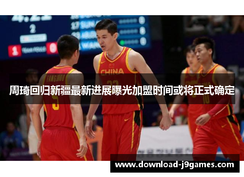 周琦回归新疆最新进展曝光加盟时间或将正式确定