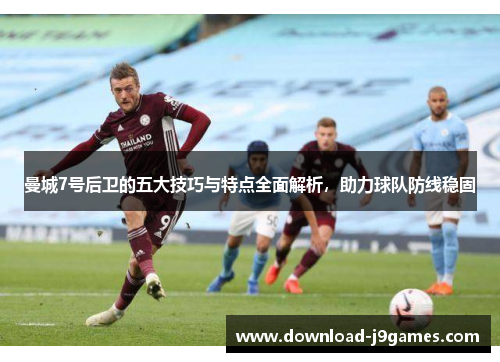 曼城7号后卫的五大技巧与特点全面解析，助力球队防线稳固