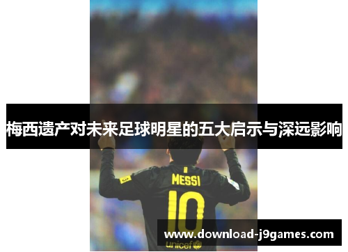 梅西遗产对未来足球明星的五大启示与深远影响