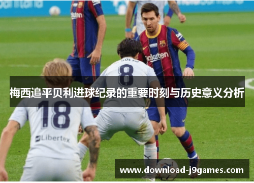 梅西追平贝利进球纪录的重要时刻与历史意义分析