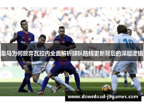 皇马为何放弃瓦拉内全面解析球队防线更新背后的深层逻辑