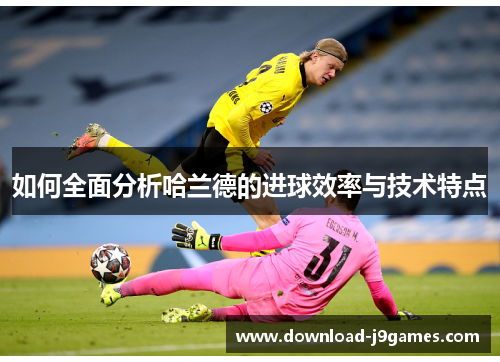 如何全面分析哈兰德的进球效率与技术特点