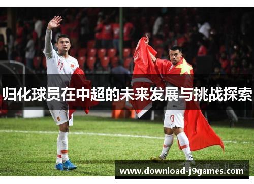 归化球员在中超的未来发展与挑战探索