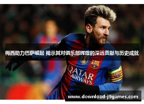 梅西助力巴萨崛起 揭示其对俱乐部辉煌的深远贡献与历史成就