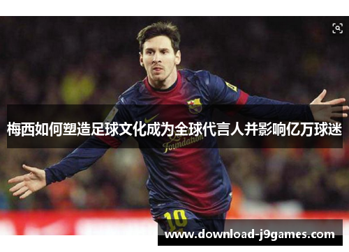 梅西如何塑造足球文化成为全球代言人并影响亿万球迷