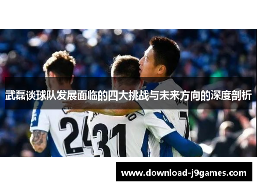 武磊谈球队发展面临的四大挑战与未来方向的深度剖析