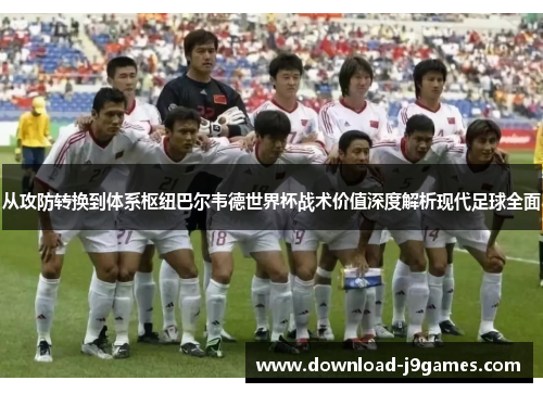 从攻防转换到体系枢纽巴尔韦德世界杯战术价值深度解析现代足球全面