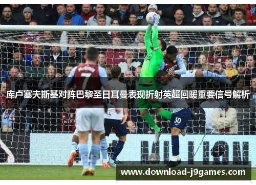 库卢塞夫斯基对阵巴黎圣日耳曼表现折射英超回暖重要信号解析