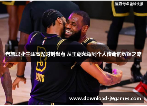 老詹职业生涯高光时刻盘点 从王朝荣耀到个人传奇的辉煌之路