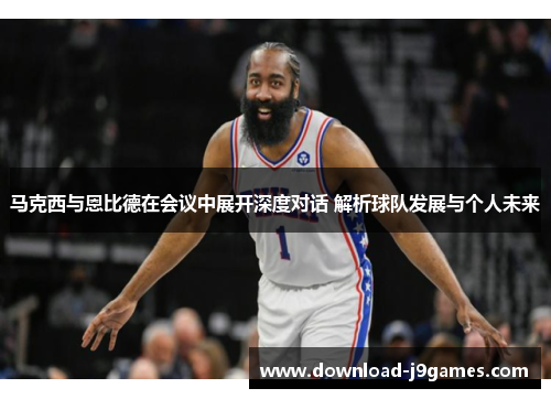 马克西与恩比德在会议中展开深度对话 解析球队发展与个人未来