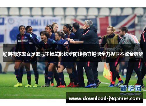 勒诺梅尔率女足欧冠主场筑起铁壁防线稳守城池全力捍卫不败金身梦